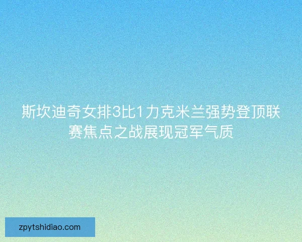 斯坎迪奇女排3比1力克米兰强势登顶联赛焦点之战展现冠军气质