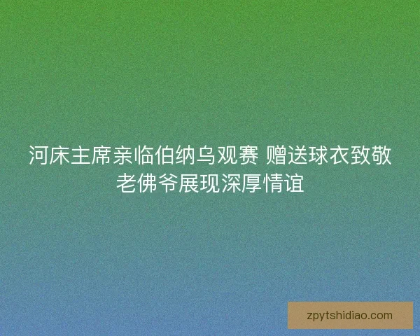 河床主席亲临伯纳乌观赛 赠送球衣致敬老佛爷展现深厚情谊