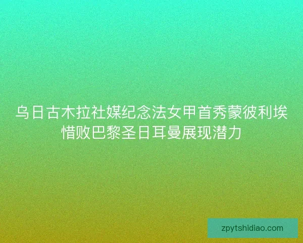 乌日古木拉社媒纪念法女甲首秀蒙彼利埃惜败巴黎圣日耳曼展现潜力
