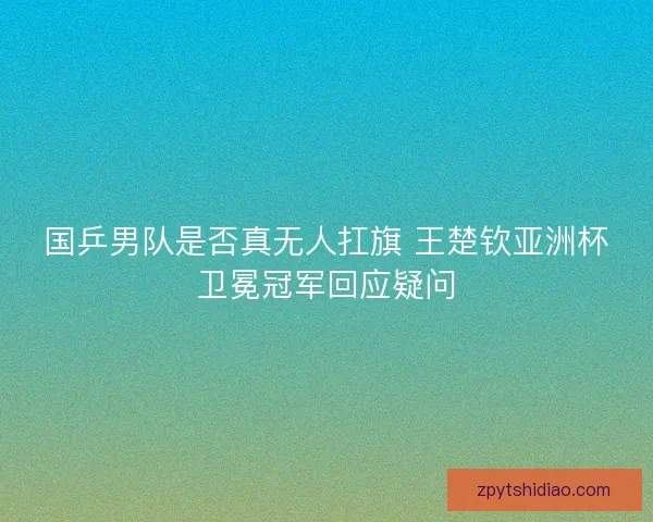 国乒男队是否真无人扛旗 王楚钦亚洲杯卫冕冠军回应疑问