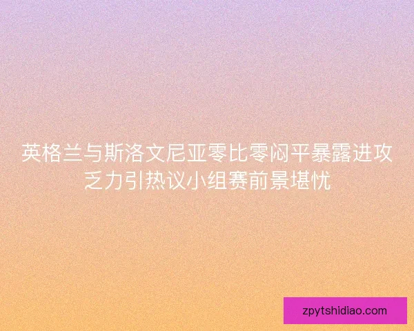 英格兰与斯洛文尼亚零比零闷平暴露进攻乏力引热议小组赛前景堪忧