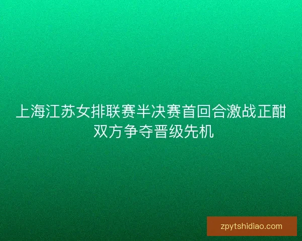 上海江苏女排联赛半决赛首回合激战正酣 双方争夺晋级先机