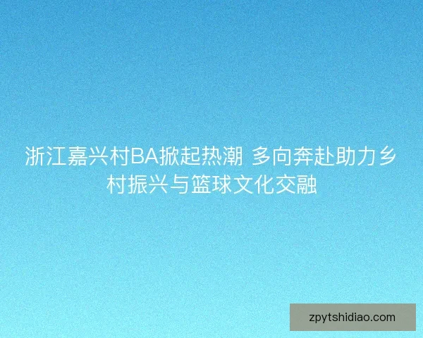 浙江嘉兴村BA掀起热潮 多向奔赴助力乡村振兴与篮球文化交融