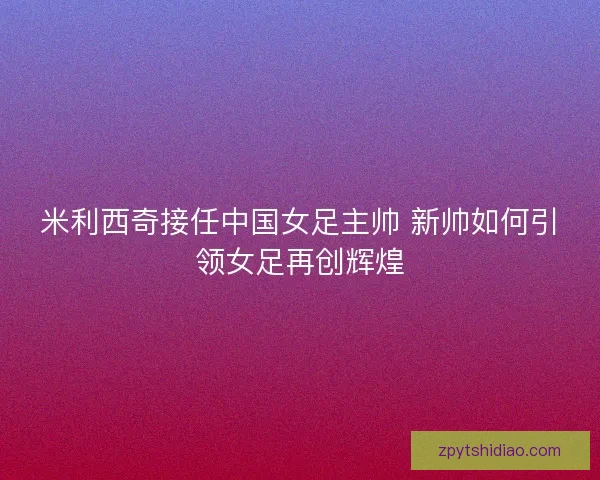 米利西奇接任中国女足主帅 新帅如何引领女足再创辉煌