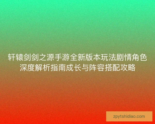 轩辕剑剑之源手游全新版本玩法剧情角色深度解析指南成长与阵容搭配攻略