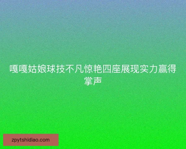 嘎嘎姑娘球技不凡惊艳四座展现实力赢得掌声 嘎嘎姑娘球技不凡惊艳四座展现实力赢得掌声