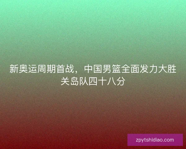 新奥运周期首战,中国男篮全面发力大胜关岛队四十八分 新奥运周期首战,中国男篮全面发力大胜关岛队四十八分