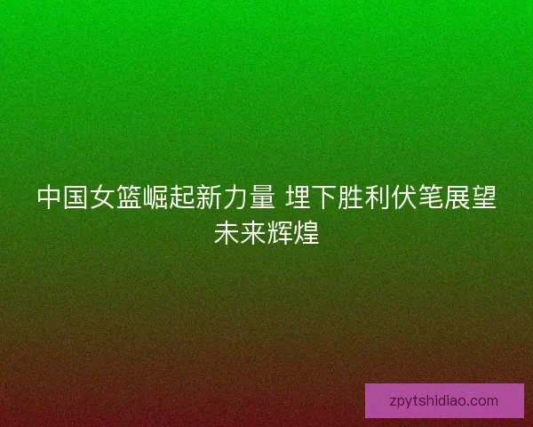 中国女篮崛起新力量 埋下胜利伏笔展望未来辉煌