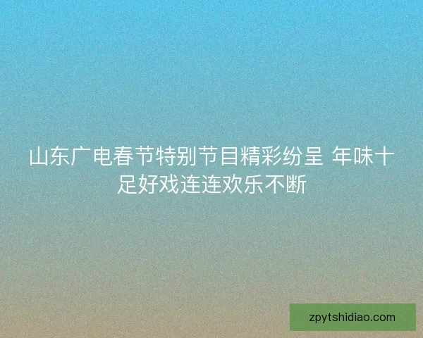 山东广电春节特别节目精彩纷呈 年味十足好戏连连欢乐不断