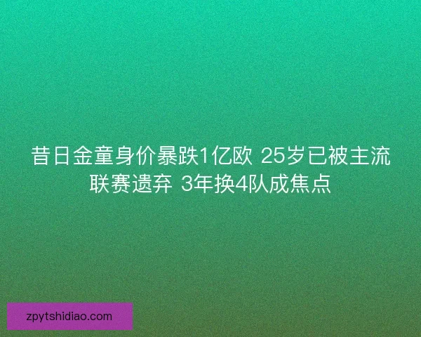 昔日金童身价暴跌1亿欧 25岁已被主流联赛遗弃 3年换4队成焦点