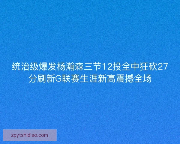 统治级爆发杨瀚森三节12投全中狂砍27分刷新G联赛生涯新高震撼全场