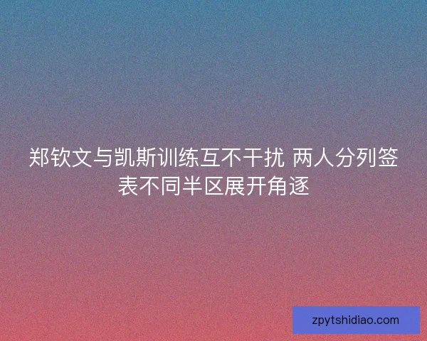 郑钦文与凯斯训练互不干扰 两人分列签表不同半区展开角逐