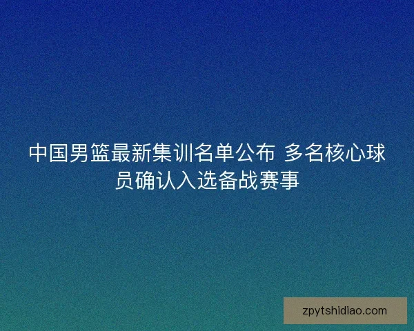 中国男篮最新集训名单公布 多名核心球员确认入选备战赛事 中国男篮最新集训名单公布 多名核心球员确认入选备战赛事